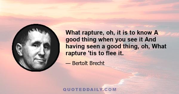 What rapture, oh, it is to know A good thing when you see it And having seen a good thing, oh, What rapture 'tis to flee it.