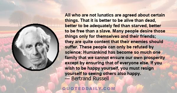 All who are not lunatics are agreed about certain things. That it is better to be alive than dead, better to be adequately fed than starved, better to be free than a slave. Many people desire those things only for