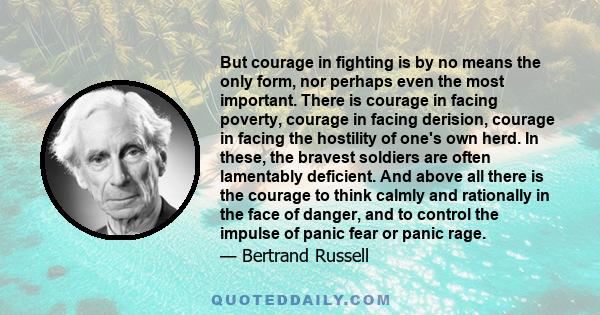 But courage in fighting is by no means the only form, nor perhaps even the most important. There is courage in facing poverty, courage in facing derision, courage in facing the hostility of one's own herd. In these, the 