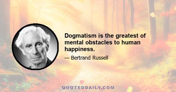 Dogmatism is the greatest of mental obstacles to human happiness.