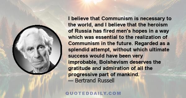 I believe that Communism is necessary to the world, and I believe that the heroism of Russia has fired men's hopes in a way which was essential to the realization of Communism in the future. Regarded as a splendid