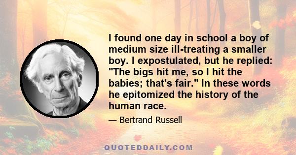 I found one day in school a boy of medium size ill-treating a smaller boy. I expostulated, but he replied: The bigs hit me, so I hit the babies; that's fair. In these words he epitomized the history of the human race.