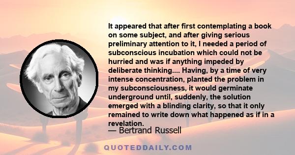 It appeared that after first contemplating a book on some subject, and after giving serious preliminary attention to it, I needed a period of subconscious incubation which could not be hurried and was if anything