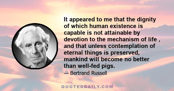 It appeared to me that the dignity of which human existence is capable is not attainable by devotion to the mechanism of life , and that unless contemplation of eternal things is preserved, mankind will become no better 