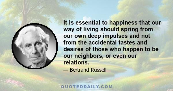 It is essential to happiness that our way of living should spring from our own deep impulses and not from the accidental tastes and desires of those who happen to be our neighbors, or even our relations.