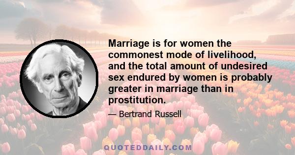 Marriage is for women the commonest mode of livelihood, and the total amount of undesired sex endured by women is probably greater in marriage than in prostitution.