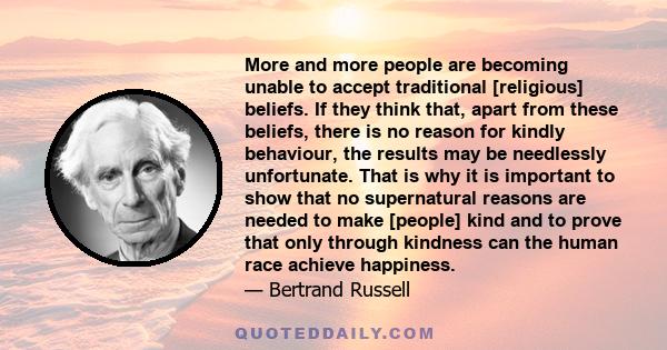 More and more people are becoming unable to accept traditional [religious] beliefs. If they think that, apart from these beliefs, there is no reason for kindly behaviour, the results may be needlessly unfortunate. That