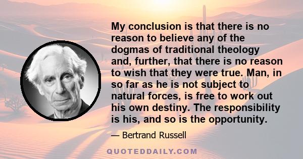 My conclusion is that there is no reason to believe any of the dogmas of traditional theology and, further, that there is no reason to wish that they were true. Man, in so far as he is not subject to natural forces, is