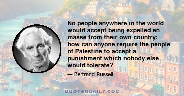 No people anywhere in the world would accept being expelled en masse from their own country; how can anyone require the people of Palestine to accept a punishment which nobody else would tolerate?