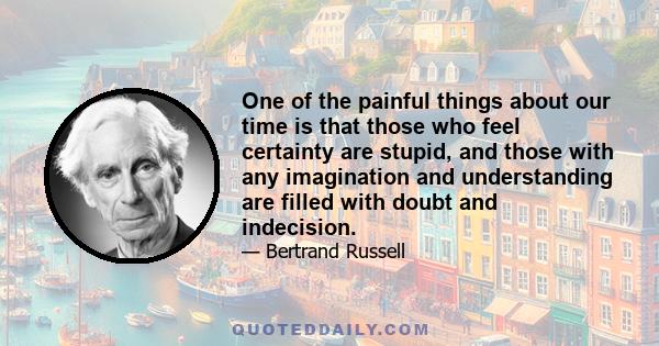 One of the painful things about our time is that those who feel certainty are stupid, and those with any imagination and understanding are filled with doubt and indecision.