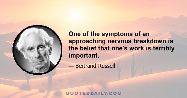 One of the symptoms of an approaching nervous breakdown is the belief that one's work is terribly important.