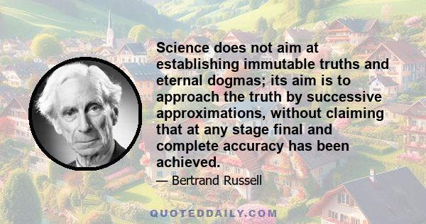 Science does not aim at establishing immutable truths and eternal dogmas; its aim is to approach the truth by successive approximations, without claiming that at any stage final and complete accuracy has been achieved.