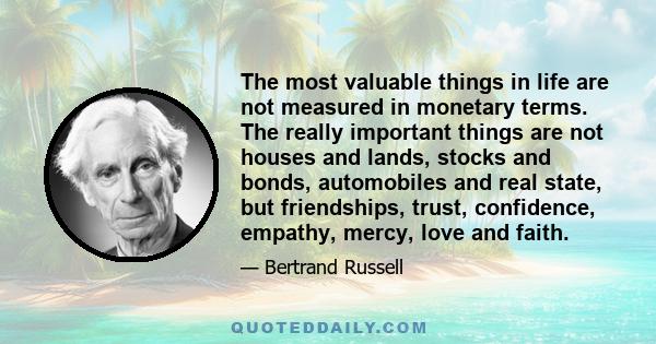 The most valuable things in life are not measured in monetary terms. The really important things are not houses and lands, stocks and bonds, automobiles and real state, but friendships, trust, confidence, empathy,