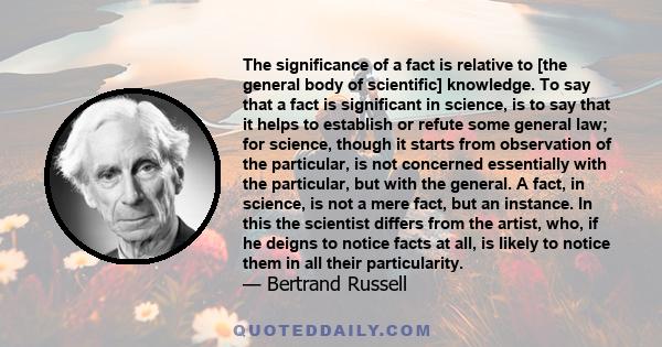 The significance of a fact is relative to [the general body of scientific] knowledge. To say that a fact is significant in science, is to say that it helps to establish or refute some general law; for science, though it 