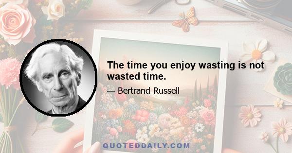 The time you enjoy wasting is not wasted time.