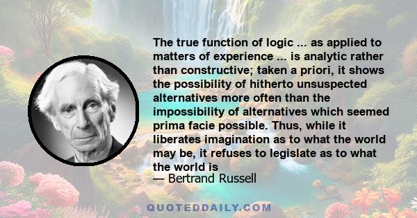 The true function of logic ... as applied to matters of experience ... is analytic rather than constructive; taken a priori, it shows the possibility of hitherto unsuspected alternatives more often than the