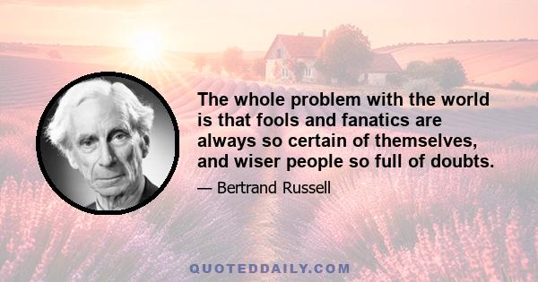 The whole problem with the world is that fools and fanatics are always so certain of themselves, and wiser people so full of doubts.