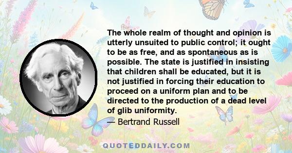 The whole realm of thought and opinion is utterly unsuited to public control; it ought to be as free, and as spontaneous as is possible. The state is justified in insisting that children shall be educated, but it is not 