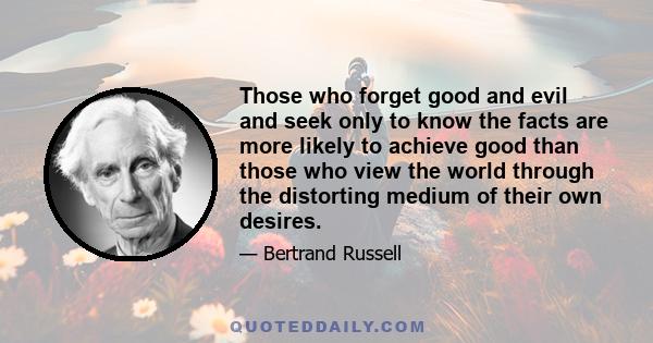 Those who forget good and evil and seek only to know the facts are more likely to achieve good than those who view the world through the distorting medium of their own desires.