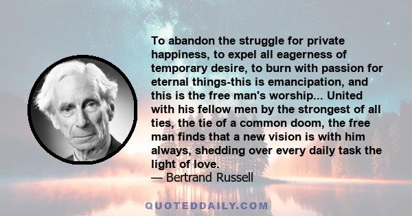 To abandon the struggle for private happiness, to expel all eagerness of temporary desire, to burn with passion for eternal things-this is emancipation, and this is the free man's worship... United with his fellow men