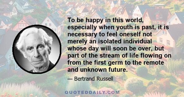 To be happy in this world, especially when youth is past, it is necessary to feel oneself not merely an isolated individual whose day will soon be over, but part of the stream of life flowing on from the first germ to