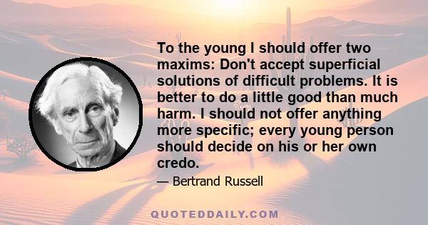 To the young I should offer two maxims: Don't accept superficial solutions of difficult problems. It is better to do a little good than much harm. I should not offer anything more specific; every young person should