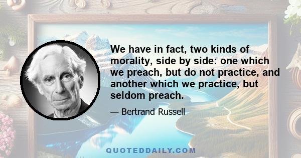 We have in fact, two kinds of morality, side by side: one which we preach, but do not practice, and another which we practice, but seldom preach.