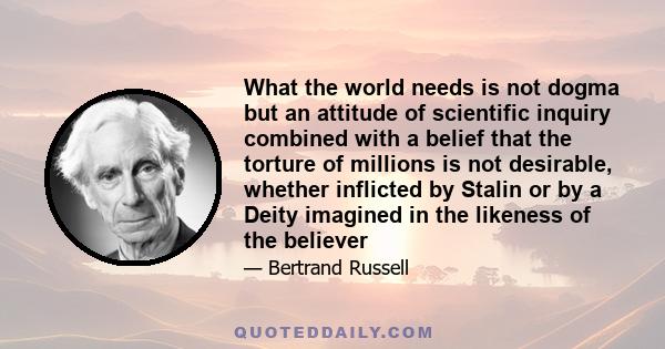 What the world needs is not dogma but an attitude of scientific inquiry combined with a belief that the torture of millions is not desirable, whether inflicted by Stalin or by a Deity imagined in the likeness of the