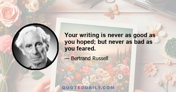 Your writing is never as good as you hoped; but never as bad as you feared.