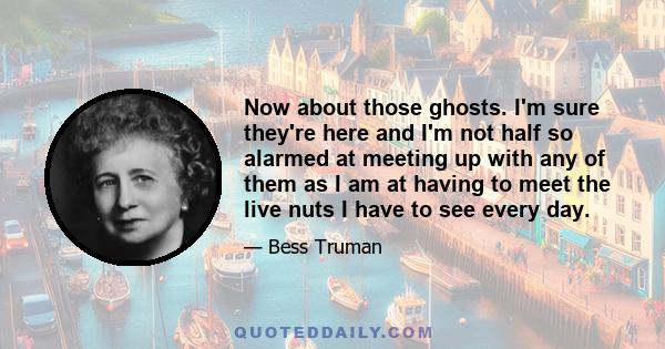 Now about those ghosts. I'm sure they're here and I'm not half so alarmed at meeting up with any of them as I am at having to meet the live nuts I have to see every day.