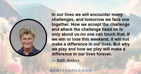 In our lives we will encounter many challenges, and tomorrow we face one together. How we accept the challenge and attack the challenge head on is only about us-no one can touch that. If we win or lose this weekend, it