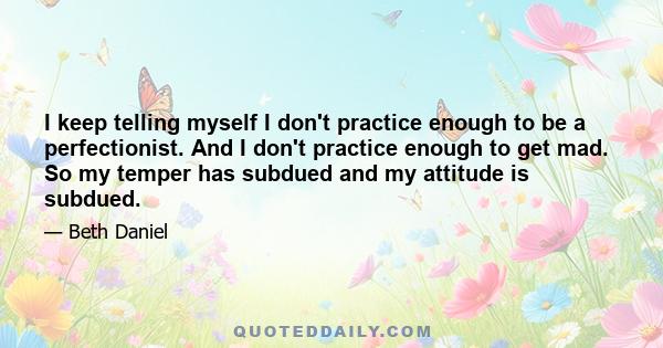 I keep telling myself I don't practice enough to be a perfectionist. And I don't practice enough to get mad. So my temper has subdued and my attitude is subdued.