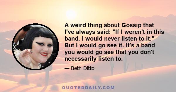 A weird thing about Gossip that I've always said: If I weren't in this band, I would never listen to it. But I would go see it. It's a band you would go see that you don't necessarily listen to.