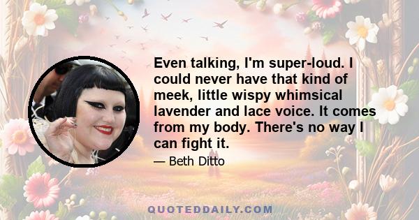 Even talking, I'm super-loud. I could never have that kind of meek, little wispy whimsical lavender and lace voice. It comes from my body. There's no way I can fight it.