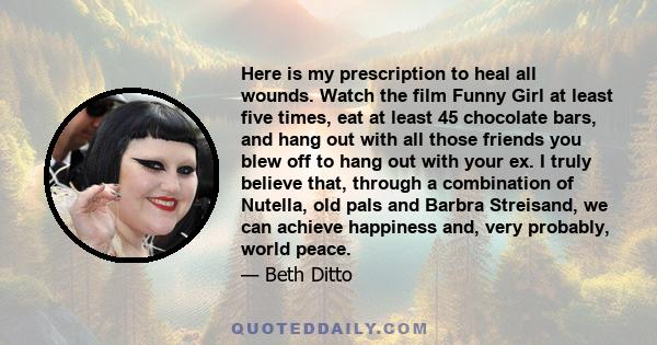 Here is my prescription to heal all wounds. Watch the film Funny Girl at least five times, eat at least 45 chocolate bars, and hang out with all those friends you blew off to hang out with your ex. I truly believe that, 