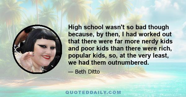 High school wasn't so bad though because, by then, I had worked out that there were far more nerdy kids and poor kids than there were rich, popular kids, so, at the very least, we had them outnumbered.