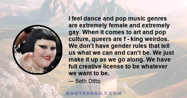 I feel dance and pop music genres are extremely female and extremely gay. When it comes to art and pop culture, queers are f - king weirdos. We don't have gender rules that tell us what we can and can't be. We just make 