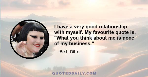 I have a very good relationship with myself. My favourite quote is, What you think about me is none of my business.