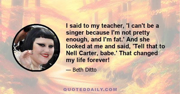 I said to my teacher, 'I can't be a singer because I'm not pretty enough, and I'm fat.' And she looked at me and said, 'Tell that to Nell Carter, babe.' That changed my life forever!