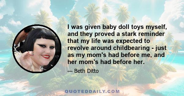 I was given baby doll toys myself, and they proved a stark reminder that my life was expected to revolve around childbearing - just as my mom's had before me, and her mom's had before her.