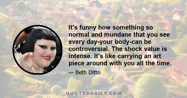 It's funny how something so normal and mundane that you see every day-your body-can be controversial. The shock value is intense. It's like carrying an art piece around with you all the time.