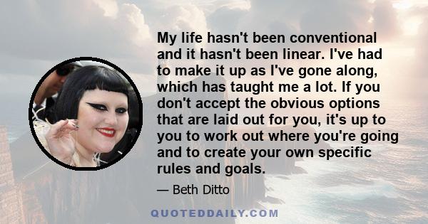 My life hasn't been conventional and it hasn't been linear. I've had to make it up as I've gone along, which has taught me a lot. If you don't accept the obvious options that are laid out for you, it's up to you to work 