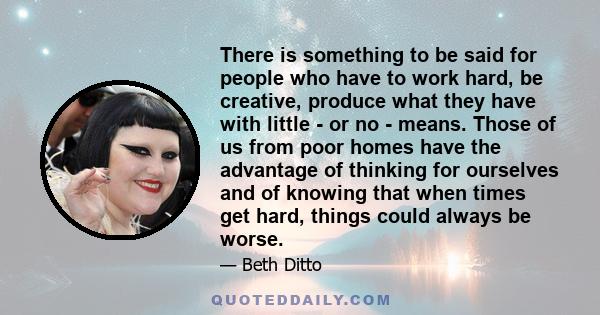 There is something to be said for people who have to work hard, be creative, produce what they have with little - or no - means. Those of us from poor homes have the advantage of thinking for ourselves and of knowing