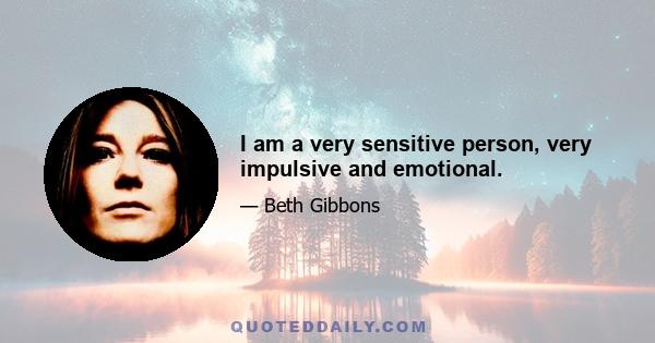 I am a very sensitive person, very impulsive and emotional.