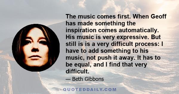 The music comes first. When Geoff has made something the inspiration comes automatically. His music is very expressive. But still is is a very difficult process: I have to add something to his music, not push it away.