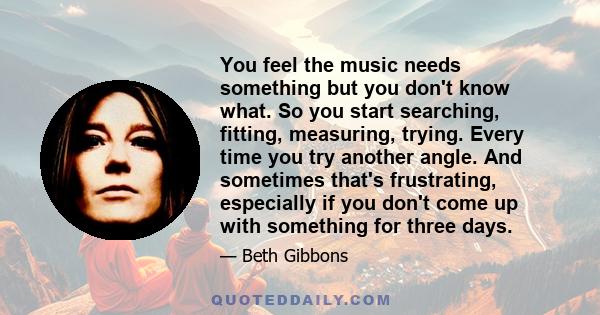 You feel the music needs something but you don't know what. So you start searching, fitting, measuring, trying. Every time you try another angle. And sometimes that's frustrating, especially if you don't come up with