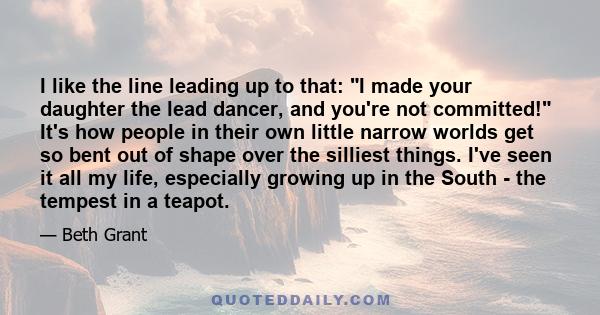 I like the line leading up to that: I made your daughter the lead dancer, and you're not committed! It's how people in their own little narrow worlds get so bent out of shape over the silliest things. I've seen it all