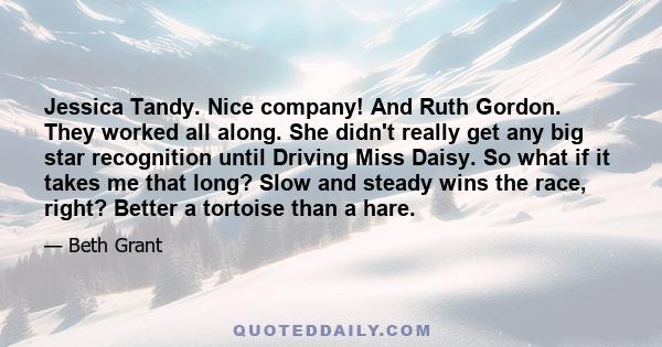 Jessica Tandy. Nice company! And Ruth Gordon. They worked all along. She didn't really get any big star recognition until Driving Miss Daisy. So what if it takes me that long? Slow and steady wins the race, right?