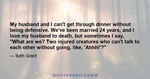 My husband and I can't get through dinner without being defensive. We've been married 24 years, and I love my husband to death, but sometimes I say, What are we? Two injured creatures who can't talk to each other