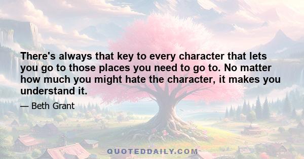 There's always that key to every character that lets you go to those places you need to go to. No matter how much you might hate the character, it makes you understand it.